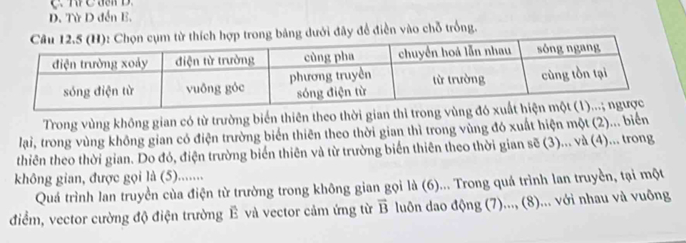 Từ D đến B. 
ưới đây để điền vào chỗ trống. 
Trong vùng không gian có từ trường biển thiên theo thời gian thi trong v 
lai, trong vùng không gian có điện trường biển thiên theo thời gian thì trong vùng đó xuất hiện một (2)... biển 
thiên theo thời gian. Do đó, điện trường biển thiên và từ trường biến thiên theo thời gian a sẽ (3)... và (4)... trong 
không gian, được gọi là (5)....... 
Quá trình lan truyền của điện từ trường trong không gian gọi là (6) )... Trong quá trình lan truyền, tại một 
điểm, vector cường độ điện trường Ê và vector cảm ứng từ vector B luôn dao động (7)..., (8)... với nhau và vuông