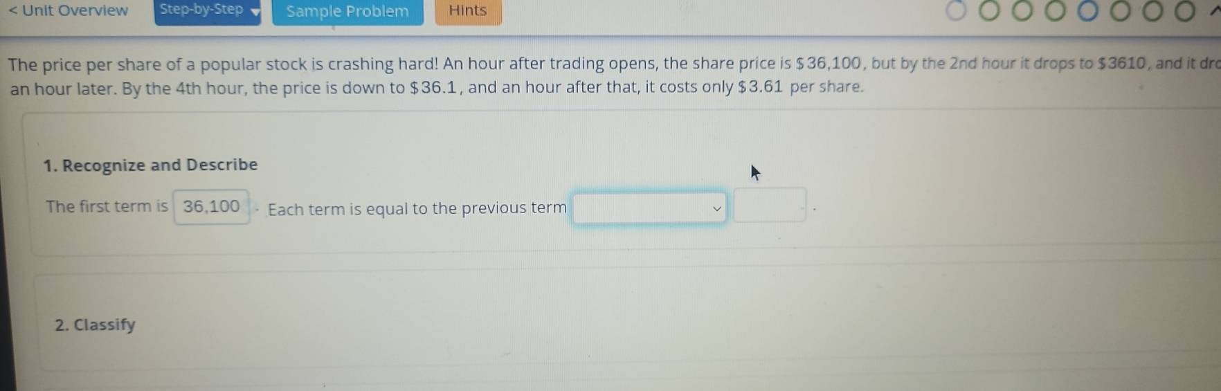 < Unit Overview Step-by-Step Sample Problem Hints 
The price per share of a popular stock is crashing hard!  An hour after trading opens, the share price is $36,100, but by the 2nd hour it drops to $3610, and it dre
an hour later. By the 4th hour, the price is down to $36.1 , and an hour after that, it costs only $3.61 per share. 
1. Recognize and Describe 
The first term is 36,100 Each term is equal to the previous term 
2. Classify