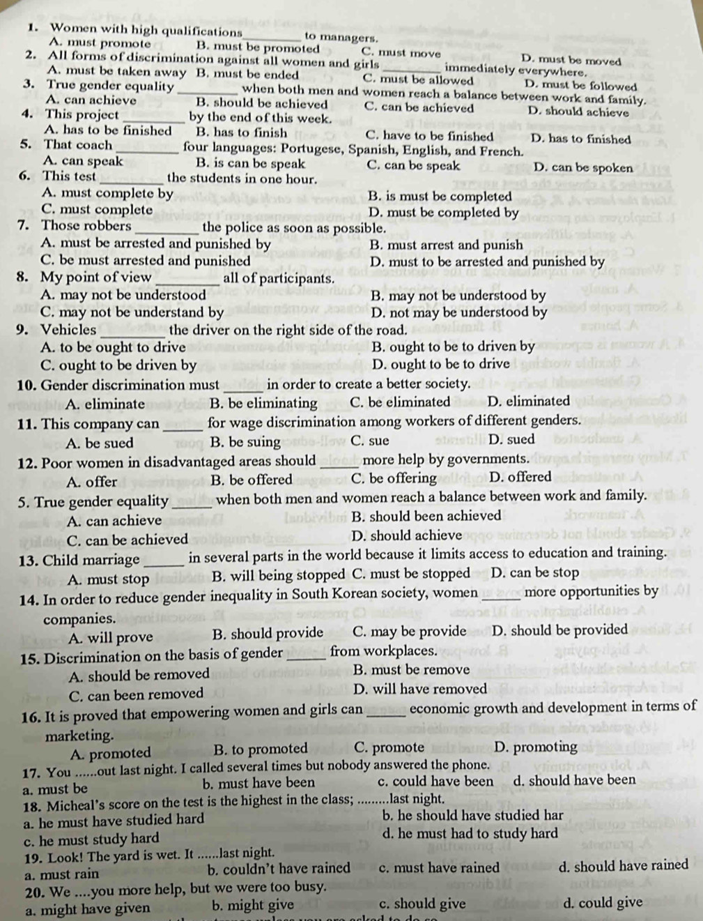 Women with high qualifications _to managers.
A. must promote B. must be promoted C. must move D. must be moved
2. All forms of discrimination against all women and girls _immediately everywhere.
A. must be taken away B. must be ended C. must be allowed D. must be followed
3. True gender equality _when both men and women reach a balance between work and family.
A. can achieve B. should be achieved C. can be achieved D. should achieve
4. This project _by the end of this week.
A. has to be finished B. has to finish C. have to be finished D. has to finished
5. That coach_ four languages: Portugese, Spanish, English, and French.
A. can speak B. is can be speak C. can be speak D. can be spoken
6. This test _the students in one hour.
A. must complete by B. is must be completed
C. must complete D. must be completed by
7. Those robbers _the police as soon as possible.
A. must be arrested and punished by B. must arrest and punish
C. be must arrested and punished D. must to be arrested and punished by
8. My point of view _all of participants.
A. may not be understood B. may not be understood by
C. may not be understand by D. not may be understood by
9. Vehicles _the driver on the right side of the road.
A. to be ought to drive B. ought to be to driven by
C. ought to be driven by D. ought to be to drive
_
10. Gender discrimination must in order to create a better society.
A. eliminate B. be eliminating C. be eliminated D. eliminated
11. This company can_ for wage discrimination among workers of different genders.
A. be sued B. be suing C. sue D. sued
12. Poor women in disadvantaged areas should _more help by governments.
A. offer B. be offered C. be offering D. offered
5. True gender equality _when both men and women reach a balance between work and family.
A. can achieve B. should been achieved
C. can be achieved D. should achieve
13. Child marriage _in several parts in the world because it limits access to education and training.
A. must stop B. will being stopped C. must be stopped D. can be stop
14. In order to reduce gender inequality in South Korean society, women _more opportunities by
companies.
A. will prove B. should provide C. may be provide D. should be provided
15. Discrimination on the basis of gender _from workplaces.
A. should be removed B. must be remove
C. can been removed D. will have removed
16. It is proved that empowering women and girls can _economic growth and development in terms of
marketing.
A. promoted B. to promoted C. promote D. promoting
17. You ......out last night. I called several times but nobody answered the phone.
a. must be b. must have been c. could have been d. should have been
18. Micheal’s score on the test is the highest in the class; _.last night.
a. he must have studied hard b. he should have studied har
c. he must study hard d. he must had to study hard
19. Look! The yard is wet. It ......last night.
a. must rain b. couldn’t have rained c. must have rained d. should have rained
20. We ....you more help, but we were too busy.
a. might have given b. might give c. should give d. could give