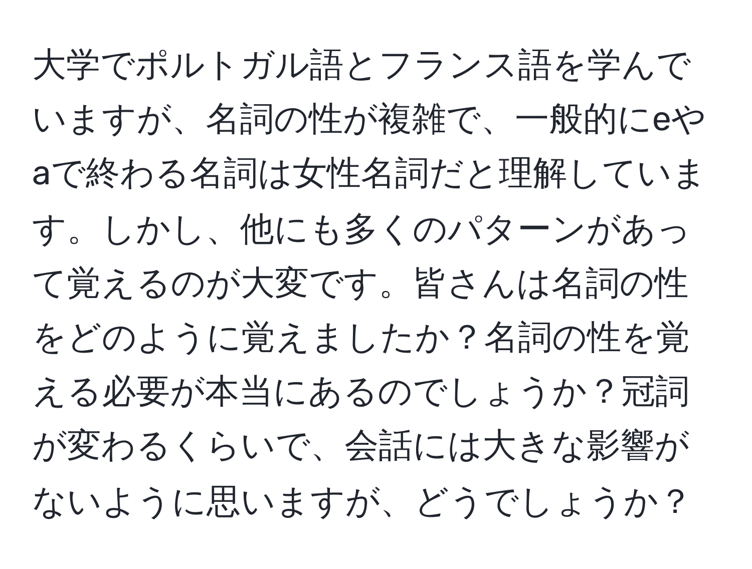 大学でポルトガル語とフランス語を学んでいますが、名詞の性が複雑で、一般的にeやaで終わる名詞は女性名詞だと理解しています。しかし、他にも多くのパターンがあって覚えるのが大変です。皆さんは名詞の性をどのように覚えましたか？名詞の性を覚える必要が本当にあるのでしょうか？冠詞が変わるくらいで、会話には大きな影響がないように思いますが、どうでしょうか？