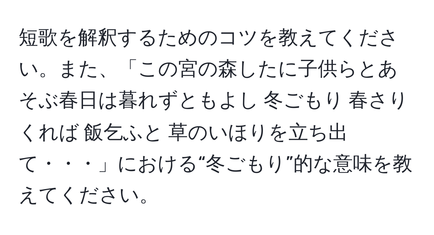 短歌を解釈するためのコツを教えてください。また、「この宮の森したに子供らとあそぶ春日は暮れずともよし 冬ごもり 春さりくれば 飯乞ふと 草のいほりを立ち出て・・・」における“冬ごもり”的な意味を教えてください。