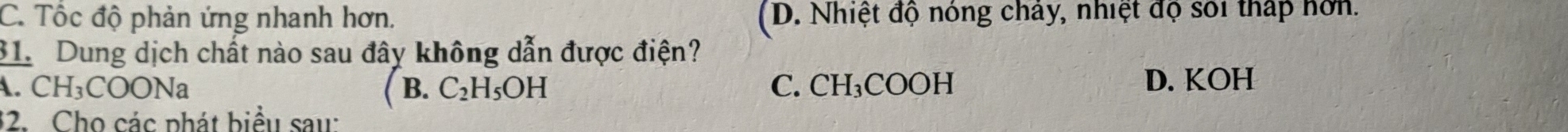 C. Tốc độ phản ứng nhanh hơn. (D. Nhiệt độ nóng chây, nhiệt độ sối thấp hơn.
31. Dung dịch chất nào sau đây không dẫn được điện?
A. CH_3COONa B. C_2H_5OH C. CH₃COOH D. KOH
32. Cho các phát biểu sau: