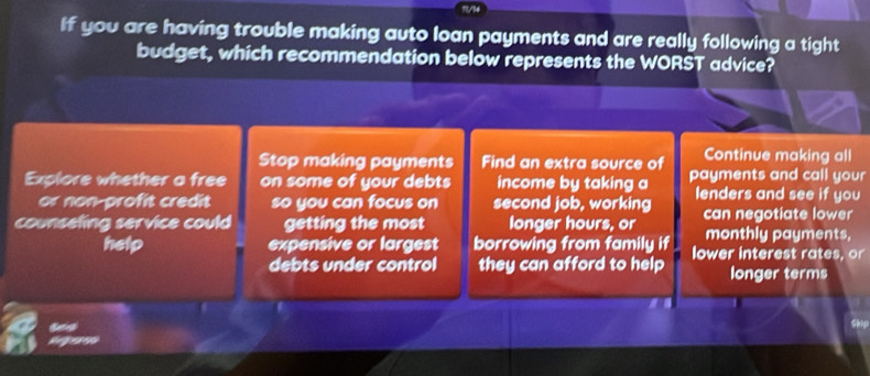 ?/36
If you are having trouble making auto loan payments and are really following a tight
budget, which recommendation below represents the WORST advice?
Stop making payments Find an extra source of Continue making all
Explore whether a free on some of your debts income by taking a payments and call your
or non-profit credit so you can focus on second job, working lenders and see if you
counsefing service could getting the most longer hours, or can negotiate lower
monthly payments.
help expensive or largest borrowing from family if lower interest rates, or
debts under control they can afford to help longer terms
S