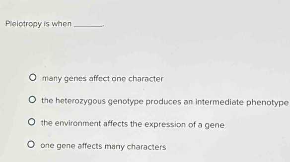 Pleiotropy is when _.
many genes affect one character
the heterozygous genotype produces an intermediate phenotype
the environment affects the expression of a gene
one gene affects many characters