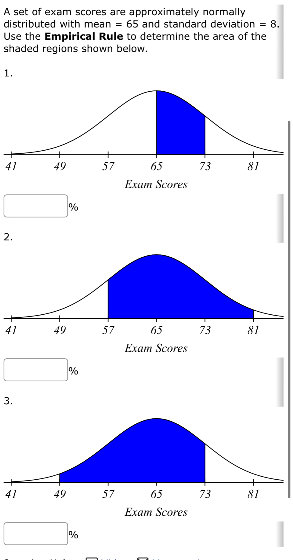 A set of exam scores are approximately normally 
distributed with mean =65 and standard deviation =8. 
Use the Empirical Rule to determine the area of the 
shaded regions shown below. 
1. 
41
|c %
2.
41
|0/ o
3. 
41 
%