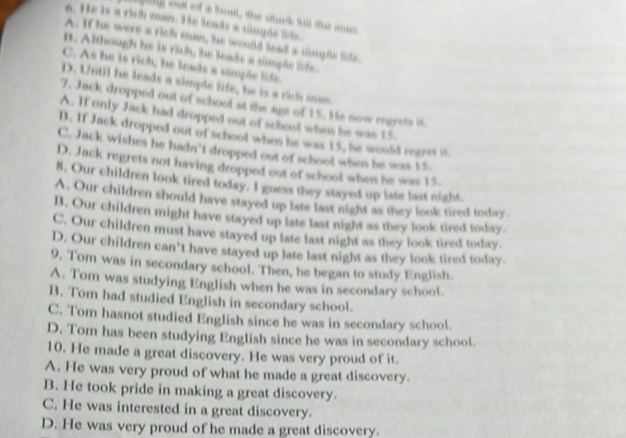 yng out of a tout, the stark tat the cnne 
6. He is a rich mon. He leads a single lte
A. If he were a rich man, he would lead a sngle lide.
n. Although he is rich, he leads a amplle life.
C. As he is rich, he leads a sumple lide.
D. Until he leads a simple life, he is a rich wan.
7. Jack dropped out of school at the ags of 15. He now engress is
A. If only Jack had dropped out of school whes he was 15.
B. If Jack dropped out of school when he was 15, he would reger it
C. Jack wishes he hadn't dropped out of school when he was 15.
D. Jack regrets not having dropped out of schoof when he was 15.
8, Our children look tired today. I goess they stayed up late last night.
A. Our children should have stayed up late last night as they look tired today.
B. Our children might have stayed up late last night as they look tired today.
C. Our children must have stayed up late last night as they look tired today.
D. Our children can’t have stayed up late last night as they look tired today.
9. Tom was in secondary school. Then, he began to study English.
A. Tom was studying English when he was in secondary school.
B. Tom had studied English in secondary school.
C. Tom hasnot studied English since he was in secondary school.
D. Tom has been studying English since he was in secondary school.
10. He made a great discovery. He was very proud of it.
A. He was very proud of what he made a great discovery.
B. He took pride in making a great discovery.
C. He was interested in a great discovery.
D. He was very proud of he made a great discovery.