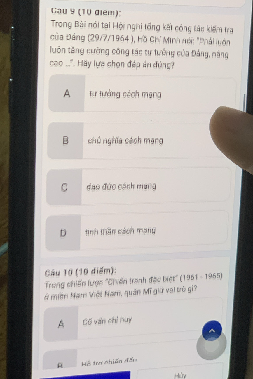 Cau 9 (10 diem):
Trong Bài nói tại Hội nghị tổng kết công tác kiểm tra
của Đảng (29/7/1964 ), Hồ Chí Minh nói: "Phải luôn
luôn tăng cường công tác tư tướng của Đảng, nâng
cao ...". Hãy lựa chọn đáp án đúng?
A tư tưởng cách mạng
B chủ nghĩa cách mạng
C đạo đức cách mạng
D tinh thần cách mạng
Câu 10 (10 điểm):
Trong chiến lược “Chiến tranh đặc biệt” (1961 - 1965)
ở miền Nam Việt Nam, quân Mĩ giữ vai trò gì?
A Cố vấn chỉ huy
^
R Hỗ trợ chiến đấu
Hủy