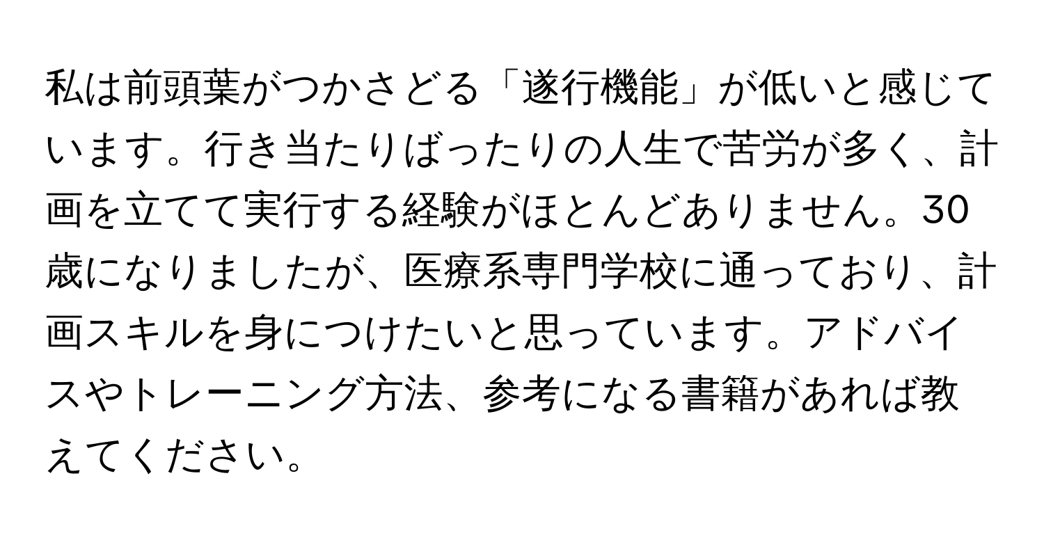 私は前頭葉がつかさどる「遂行機能」が低いと感じています。行き当たりばったりの人生で苦労が多く、計画を立てて実行する経験がほとんどありません。30歳になりましたが、医療系専門学校に通っており、計画スキルを身につけたいと思っています。アドバイスやトレーニング方法、参考になる書籍があれば教えてください。