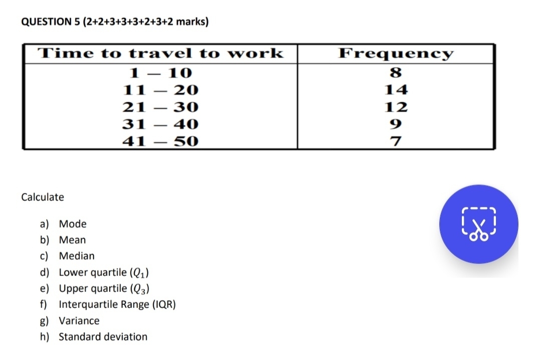 (2+2+3+3+3+2+3+2 marks) 
Calculate 
a) Mode 
b) Mean 
c) Median 
d) Lower quartile (Q_1)
e) Upper quartile (Q_3)
f) Interquartile Range (IQR) 
g) Variance 
h) Standard deviation