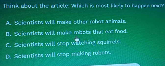 Think about the article. Which is most likely to happen next?
A. Scientists will make other robot animals.
B. Scientists will make robots that eat food.
C. Scientists will stop watching squirrels.
D. Scientists will stop making robots.