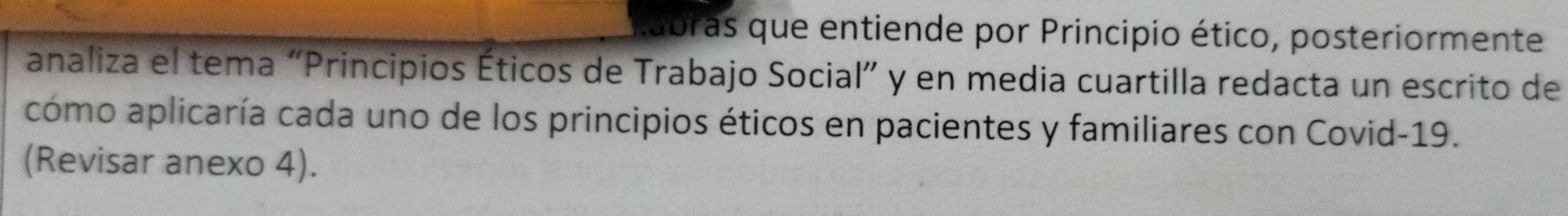 labras que entiende por Principio ético, posteriormente 
analiza el tema “Principios Éticos de Trabajo Social” y en media cuartilla redacta un escrito de 
como aplicaría cada uno de los principios éticos en pacientes y familiares con Covid- 19. 
(Revisar anexo 4).