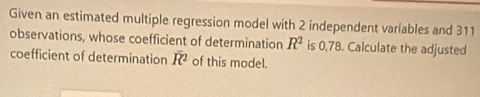 Given an estimated multiple regression model with 2 independent variables and 311
observations, whose coefficient of determination R^2 is 0,78. Calculate the adjusted 
coefficient of determination overline R^2 of this model.