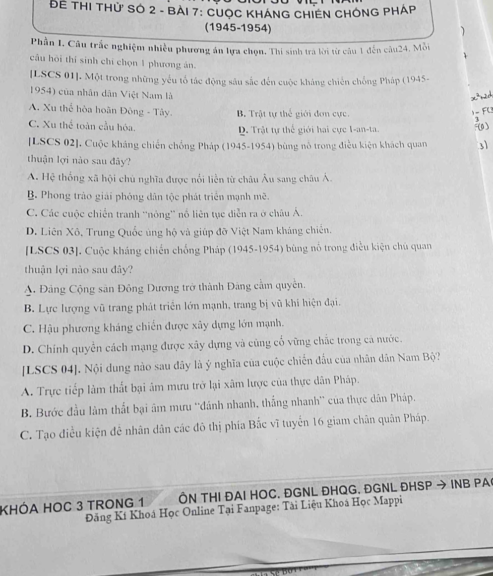 ĐE THI THử SÓ 2 - BàI 7: CUỌC KHÁNG CHIEN CHÔNG PHÁp
(1945-1954)
)
Phần I. Câu trắc nghiệm nhiều phương án lựa chọn. Thí sinh tra lời từ câu 1 đến câu24. Mỗi
câu hỏi thí sinh chỉ chọn 1 phương án.
[LSCS 01]. Một trong những yếu tố tác động sâu sắc đến cuộc kháng chiến chống Pháp (1945-
1954) của nhân dân Việt Nam là
A. Xu thể hòa hoãn Đông - Tây. B. Trật tự thế giới đơn cực.

C. Xu thể toàn cầu hóa.
D. Trật tự thế giới hai cực I-an-ta.
0)
[LSCS 02]. Cuộc kháng chiến chống Pháp (1945-1954) bùng nổ trong điều kiện khách quan 3
thuận lợi nào sau đây?
A. Hệ thống xã hội chủ nghĩa được nổi liền từ châu Âu sang châu Á.
B. Phong trào giải phóng dân tộc phát triển mạnh mẽ.
C. Các cuộc chiến tranh “nóng” nổ liên tục diễn ra ở châu Á.
D. Liên Xô, Trung Quốc ủng hộ và giúp đỡ Việt Nam kháng chiến.
[LSCS 03]. Cuộc kháng chiến chống Pháp (1945-1954) bùng nổ trong điều kiện chủ quan
thuận lợi nào sau đây?
A. Đảng Cộng sản Đông Dương trở thành Đảng cầm quyền.
B. Lực lượng vũ trang phát triển lớn mạnh, trang bị vũ khí hiện đại.
C. Hậu phương kháng chiến được xây dựng lớn mạnh.
D. Chính quyền cách mạng được xây dựng và củng cố vững chắc trong cả nước.
[LSCS 04]. Nội dung nào sau dây là ý nghĩa của cuộc chiến đấu của nhân dân Nam Bộ?
A. Trực tiếp làm thất bại âm mưu trở lại xâm lược của thực dân Pháp.
B. Bước đầu làm thất bại âm mưu 'đánh nhanh, thắng nhanh” của thực dân Pháp.
C. Tạo điều kiện để nhân dân các đô thị phía Bắc vĩ tuyến 16 giam chân quân Pháp.
KHÓA HOC 3 TRONG 1 ÔN THI ĐAI HOC, ĐGNL ĐHQG, ĐGNL ĐHSP → INB PA
Đăng Kí Khoá Học Online Tại Fanpage: Tài Liệu Khoá Học Mappi