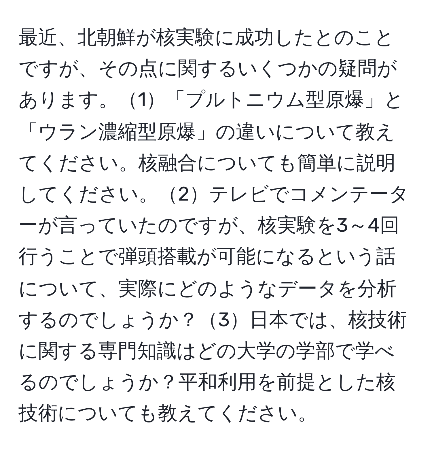 最近、北朝鮮が核実験に成功したとのことですが、その点に関するいくつかの疑問があります。1「プルトニウム型原爆」と「ウラン濃縮型原爆」の違いについて教えてください。核融合についても簡単に説明してください。2テレビでコメンテーターが言っていたのですが、核実験を3～4回行うことで弾頭搭載が可能になるという話について、実際にどのようなデータを分析するのでしょうか？3日本では、核技術に関する専門知識はどの大学の学部で学べるのでしょうか？平和利用を前提とした核技術についても教えてください。