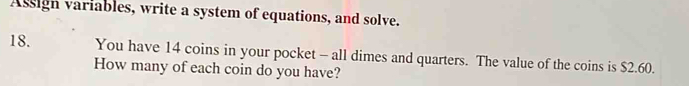 Assign variables, write a system of equations, and solve. 
18. You have 14 coins in your pocket - all dimes and quarters. The value of the coins is $2.60. 
How many of each coin do you have?