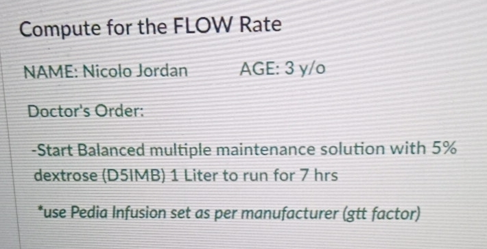 Compute for the FLOW Rate
NAME: Nicolo Jordan AGE:3yy/o
Doctor's Order:
-Start Balanced multiple maintenance solution with 5%
dextrose (D5IMB) 1 Liter to run for 7 hrs
*use Pedia Infusion set as per manufacturer (gtt factor)