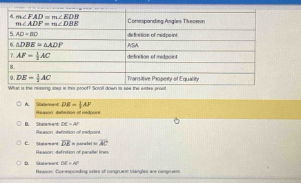 What is the missing step in this proof? Scroll down to see the entre proof.
A. Statement DE= 1/2 AF
Reason: definition of midpoint
B. Statement DE=AF
Reason: definition of midpoint
C. Statement overline DE is parallel to overline AC
Reason: definition of parallel lines
D. Statement: DE=AF
Reason: Corresponding sides of congruent triangles are congruent.