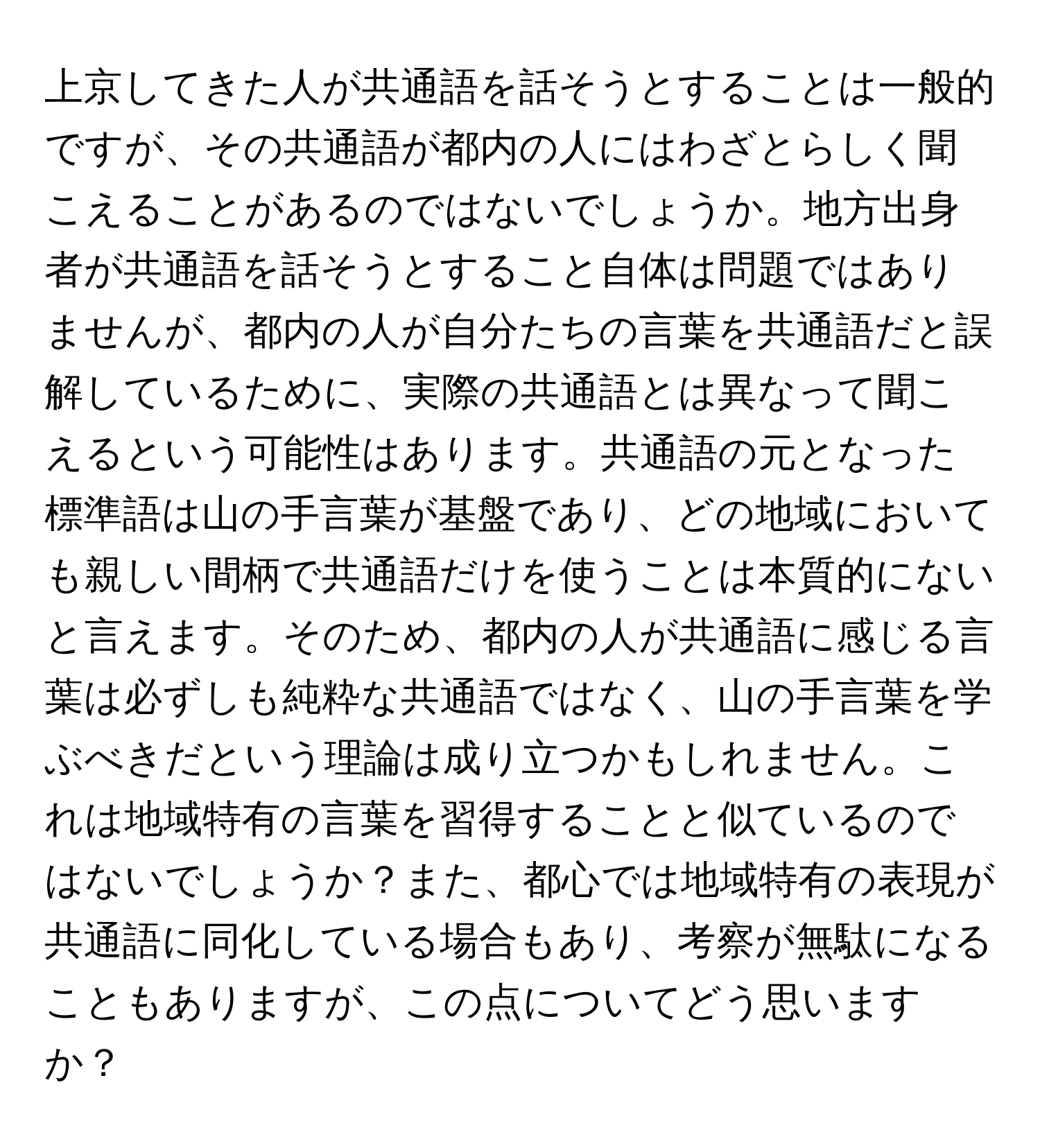 上京してきた人が共通語を話そうとすることは一般的ですが、その共通語が都内の人にはわざとらしく聞こえることがあるのではないでしょうか。地方出身者が共通語を話そうとすること自体は問題ではありませんが、都内の人が自分たちの言葉を共通語だと誤解しているために、実際の共通語とは異なって聞こえるという可能性はあります。共通語の元となった標準語は山の手言葉が基盤であり、どの地域においても親しい間柄で共通語だけを使うことは本質的にないと言えます。そのため、都内の人が共通語に感じる言葉は必ずしも純粋な共通語ではなく、山の手言葉を学ぶべきだという理論は成り立つかもしれません。これは地域特有の言葉を習得することと似ているのではないでしょうか？また、都心では地域特有の表現が共通語に同化している場合もあり、考察が無駄になることもありますが、この点についてどう思いますか？