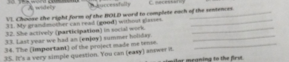 The word comont C. necessanly
A widely B. successfully
VI. Choose the right form of the BOLD word to complete each of the sentences.
31. My grandmother can read (good) without glasses._
32. She actively (participation) in social work._
33. Last year we had an (enjoy) summer holiday._
34. The (important) of the project made me tense._
35. It’s a very simple question. You can (easy) answer it.
milar meaning to the first.