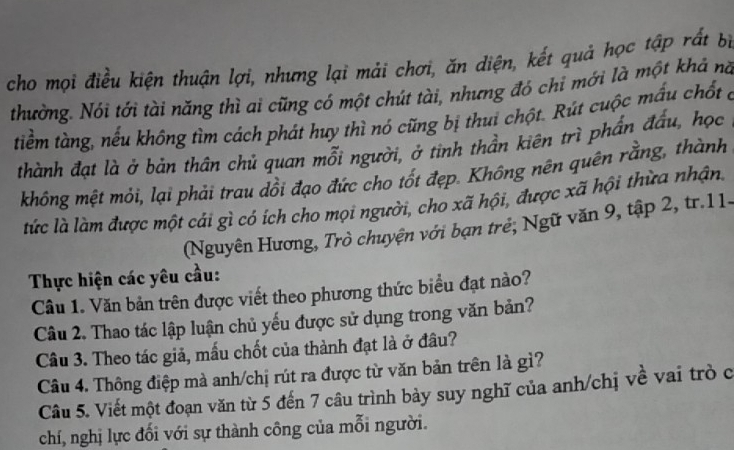 cho mọi điều kiện thuận lợi, nhưng lại mải chơi, ăn diện, kết quả học tập rất bị 
thường. Nói tới tài năng thì ai cũng có một chút tài, nhưng đó chỉ mới là một khả nă 
tiềm tàng, nếu không tìm cách phát huy thì nó cũng bị thui chột. Rút cuộc mấu chốt ở 
thành đạt là ở bản thân chủ quan mỗi người, ở tinh thần kiên trì phẩn đấu, học 
không mệt mỏi, lại phải trau dổi đạo đức cho tốt đẹp. Không nên quên rằng, thành 
tức là làm được một cái gì có ích cho mọi người, cho xã hội, được xã hội thừa nhận, 
(Nguyên Hương, Trò chuyện với bạn trẻ; Ngữ văn 9, tập 2, tr.11- 
Thực hiện các yêu cầu: 
Câu 1. Văn bản trên được viết theo phương thức biểu đạt nào? 
Câu 2. Thao tác lập luận chủ yếu được sử dụng trong văn bản? 
Câu 3. Theo tác giả, mẫu chốt của thành đạt là ở đầu? 
Câu 4. Thông điệp mà anh/chị rút ra được từ văn bản trên là gì? 
Câu 5. Viết một đoạn văn từ 5 đến 7 câu trình bày suy nghĩ của anh/chị về vai trò c 
chí, nghị lực đối với sự thành công của mỗi người.