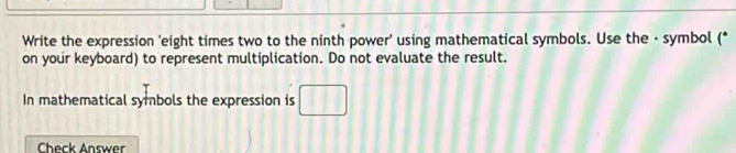 Write the expression 'eight times two to the ninth power' using mathematical symbols. Use the - symbol (* 
on your keyboard) to represent multiplication. Do not evaluate the result. 
In mathematical symbols the expression is 
Check Answer