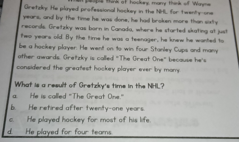 en people think of hockey, many think of Wayne
Gretzky. He played professional hockey in the NHL for twenty-one
years, and by the time he was done, he had broken more than sixty
records. Gretzky was born in Canada, where he started skating at just
two years old. By the time he was a teenager, he knew he wanted to
be a hockey player. He went on to win four Stanley Cups and many
other awards. Gretzky is called “The Great One” because he's
considered the greatest hockey player ever by many.
What is a result of Gretzky's time in the NHL?
a. He is called "The Great One.”
b. He retired after twenty-one years.
c. He played hockey for most of his life.
d. _ He played for four teams.