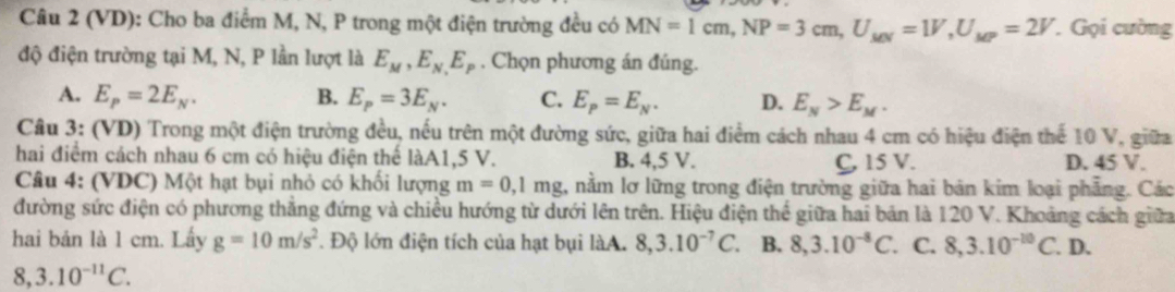 (VD): Cho ba điểm M, N, P trong một điện trường đều có MN=1cm, NP=3cm, U_MN=1V, U_MP=2V. Gọi cường
độ điện trường tại M, N, P lần lượt là E_M, E_N,E_P. Chọn phương án đúng.
A. E_P=2E_N. B. E_p=3E_N. C. E_P=E_N. D. E_N>E_M. 
Câu 3: (VD) Trong một điện trường đều, nếu trên một đường sức, giữa hai điểm cách nhau 4 cm có hiệu điện thể 10 V, giữa
hai điểm cách nhau 6 cm có hiệu điện thể làA1, 5 V. B. 4,5 V. D. 45 V.
C, 15 V.
Câu 4: (VDC) Một hạt bụi nhỏ có khối lượng m=0,1mg , nằm lơ lững trong điện trường giữa hai bản kim loại phẳng. Các
đường sức điện có phương thắng đứng và chiều hướng từ dưới lên trên. Hiệu điện thể giữa hai bản là 120 V. Khoảng cách giữa
hai bản là 1 cm. Lấy g=10m/s^2. Độ lớn điện tích của hạt bụi làA. 8, 3.10^(-7)C a B. 8, 3.10^(-8)C. . C. 8, 3.10^(-10)C. D.
8, 3.10^(-11)C.