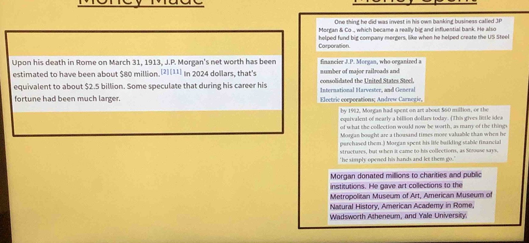 One thing he did was invest in his own banking business called JP 
Morgan & Co ., which became a really big and influential bank. He also 
helped fund big company mergers, like when he helped create the US Steel 
Corporation. 
Upon his death in Rome on March 31, 1913, J.P. Morgan's net worth has been financier J.P. Morgan, who organized a 
estimated to have been about $80 million.[2][11] In 2024 dollars, that's number of major railroads and 
consolidated the United States Steel, 
equivalent to about $2.5 billion. Some speculate that during his career his 
International Harvester, and General 
fortune had been much larger. Electric corporations; Andrew Carnegie, 
by 1912, Morgan had spent on art about $60 million, or the 
equivalent of nearly a billion dollars today. (This gives little idea 
of what the collection would now be worth, as many of the things 
Morgan bought are a thousand times more valuable than when he 
purchased them.) Morgan spent his life building stable financial 
structures, but when it came to his collections, as Strouse says, 
‘he simply opened his hands and let them go.’ 
Morgan donated millions to charities and public 
institutions. He gave art collections to the 
Metropolitan Museum of Art, American Museum of 
Natural History, American Academy in Rome, 
Wadsworth Atheneum, and Yale University.