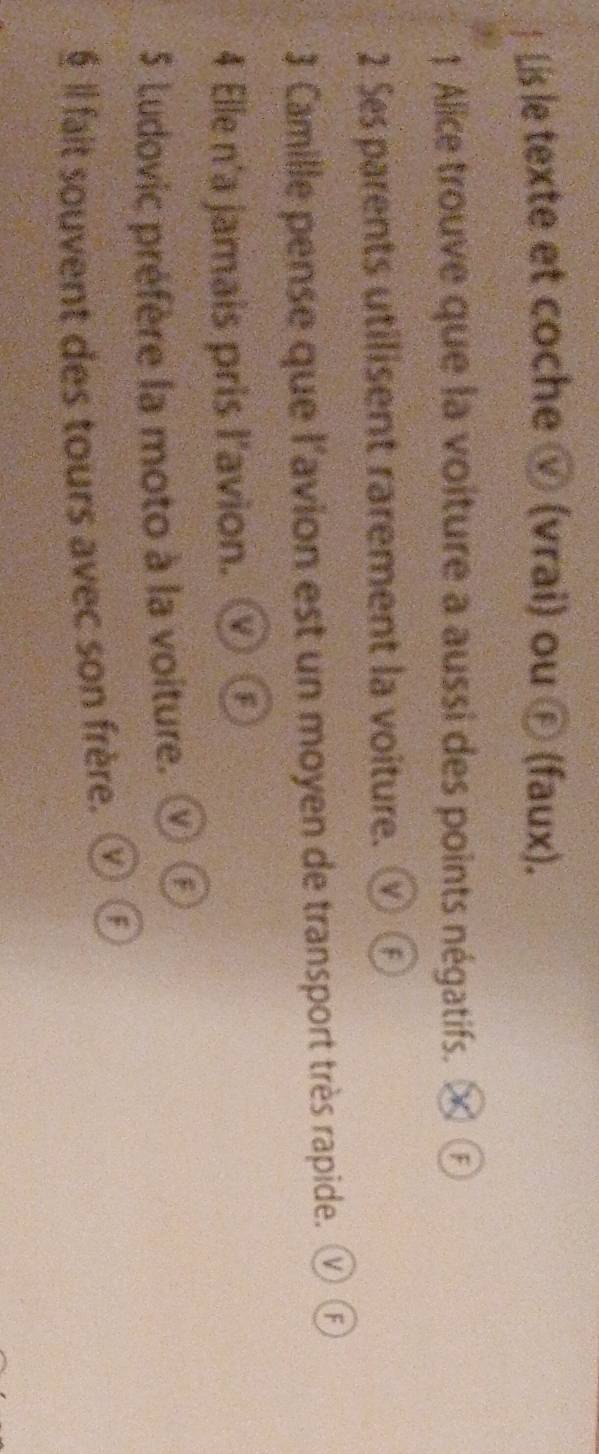  Lis le texte et coche ⓥ (vrai) ou Ⓕ (faux). 
1 Alice trouve que la voiture a aussi des points négatifs. 
2 Ses parents utilisent rarement la voiture. 
3 Camille pense que l'avion est un moyen de transport très rapide. ⓥ Ⓕ 
4 Elle n'a jamais pris l'avion. F 
5 Ludovic préfère la moto à la voiture. ⓥ Ⓕ 
§ Il fait souvent des tours avec son frère. ⑰⑥