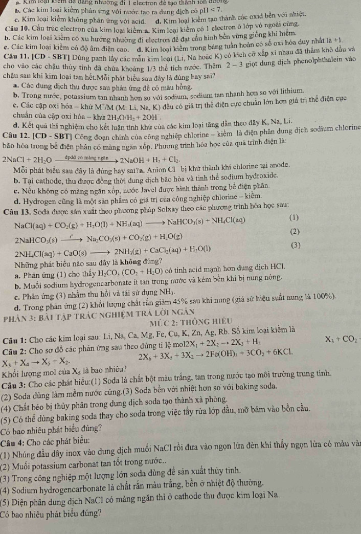 a. Kim loại kiểm để đang nhường đi 1 electron để tạo thành 1on đường
b. Các kim loại kiểm phản ứng với nước tạo ra dung dịch có pH<7.
c. Kim loại kiềm không phản ứng với acid. d. Kim loại kiểm tạo thành các oxid bên với nhiệt.
Cầu 10. Cầu trúc electron của kim loại kiểm:a. Kim loại kiểm có 1 electron ở lớp vỏ ngoài cùng.
b. Các kim loại kiểm có xu hướng nhường đi electron đề đạt cầu hình bền vững giống khí hiểm.
c. Các kim loại kiềm có độ âm điện cao ¯d. Kim loại kiểm trong bảng tuần hoàn có số oxỉ hóa duy nhất 1dot a+1.
Câu 11. [CD - SBT] Dùng panh lấy các mẫu kim loại (Li, Na hoặc K) có kích cỡ xấp xỉ nhau đã thấm khô dầu và
cho vào các chậu thủy tinh đã chứa khoảng 1/3 thể tích nước. Thêm 2 - 3 giọt dung địch phenolphthalein vào
chậu sau khi kim loại tan hết.Mỗi phát biểu sau đây là đúng hay sai?
a. Các dung dịch thu được sau phản ứng đề có màu hồng.
b. Trong nước, potassium tan nhanh hơn so với sodium, sodium tan nhanh hơn so với lithium.
c. Các cặp oxi hóa - khử M'/M (M:L i, Na, K) đều có giá trị thể điện cực chuẩn lớn hơn giá trị thể điện cực
chuẩn của cặp oxi hóa - khử 2H_2O/H_2+2OH^-.
d. Kết quả thí nghiệm cho kết luận tính khử của các kim loại tăng dần theo dãy K, Na, Li.
Câu 12. |CD-SBT ] Công đoạn chính của công nghiệp chlorine - kiểm là điện phân dung dịch sodium chlorine
bão hòa trong bể điện phân có màng ngăn xốp. Phương trình hóa học của quá trình điện là:
2NaCl+2H_2Ofrac dpddmingngin 2NaOH+H_2+Cl_2.
Mỗi phát biểu sau đây là đúng hay sai?a. Anion C1^- * bị khử thành khí chlorine tại anode.
b. Tại cathode, thu được đồng thời dung dịch bão hòa và tinh thể sodium hydroxide.
c. Nếu không có màng ngăn xốp, nước Javel được hình thành trong bề điện phân.
d. Hydrogen cũng là một sản phẩm có giá trị của công nghiệp chlorine - kiềm.
Câu 13. Soda được sản xuất theo phương pháp Solxay theo các phương trình hóa học sau:
(1)
NaCl(aq)+CO_2(g)+H_2O(l)+NH_3(aq)to NaHCO_3(s)+NH_4Cl(aq) (2)
2NaHCO_3(s)to Na''Na_2CO_3(s)+CO_2(g)+H_2O(g)
2NH_4Cl(aq)+CaO(s)to 2NH_3(g)+CaCl_2(aq)+H_2O(l)
(3)
Những phát biểu nào sau đây là không đúng?
a. Phân ứng (1) cho thấy H_2CO_3(CO_2+H_2O) có tính acid mạnh hơn dung dịch HCl.
b. Muối sodium hydrogencarbonate ít tan trong nước và kém bền khi bị nung nóng.
c. Phản ứng (3) nhầm thu hồi và tái sử dụng NH₃.
d. Trong phản ứng (2) khối lượng chất rắn giăm 45% sau khi nung (giả sử hiệu suất nung là 100%).
Phản 3: bài tập tRÁC ngHiệM trÁ lời ngân
M∪ C2 : THÔNG HiÉu
Câu 1: Cho các kim loại sau: Li, Na, Ca, Mg, Fe, Cu, K, Zn, A g, Rb. Số kim loại kiềm là
Câu 2: Cho sơ đồ các phản ứng sau theo đúng tỉ lệ mol 12X_1+2X_2to 2X_3+H_2
X_3+CO_2
X_3+X_4to X_5+X_2.
2X_6+3X_5+3X_2to 2Fe(OH)_3+3CO_2+6KCl.
Khối lượng mol của Xỷ là bao nhiêu?
Câu 3: Cho các phát biểu:(1) Soda là chất bột màu trắng, tan trong nước tạo môi trường trung tính.
(2) Soda dùng làm mềm nước cứng.(3) Soda bền với nhiệt hơn so với baking soda.
(4) Chất béo bị thủy phân trong dung dịch soda tạo thành xả phòng.
(5) Có thể dùng baking soda thay cho soda trong việc tầy rừa lớp dầu, mỡ bám vào bồn cầu.
Có bao nhiêu phát biểu đúng?
Câu 4: Cho các phát biểu:
(1) Nhúng đầu dây inox vào dung dịch muối NaCl rồi đưa vào ngọn lữa đèn khí thấy ngọn lửa có màu vào
(2) Muối potassium carbonat tan tốt trong nước...
(3) Trong công nghiệp một lượng lớn soda dùng đề sản xuất thủy tinh.
(4) Sodium hydrogencarbonate là chất rắn màu trắng, bền ở nhiệt độ thường.
(5) Điện phân dung dịch NaCl có màng ngăn thì ở cathode thu được kim loại Na.
Có bao nhiêu phát biểu đúng?