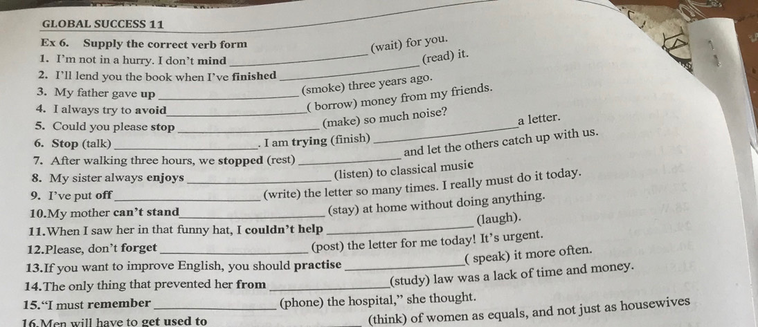 GLOBAL SUCCESS 11
Ex 6. Supply the correct verb form
(wait) for you.
_
1. I’m not in a hurry. I don’t mind
_
(read) it.
2. I’ll lend you the book when I’ve finished
3. My father gave up_
(smoke) three years ago.
4. I always try to avoid_
( borrow) money from my friends.
5. Could you please stop_
(make) so much noise? a letter.
6. Stop (talk)_
. I am trying (finish)
_
and let the others catch up with us.
7. After walking three hours, we stopped (rest)_
8. My sister always enjoys_
(listen) to classical music
9. I’ve put off_
(write) the letter so many times. I really must do it today.
10.My mother can’t stand_
(stay) at home without doing anything.
(laugh).
11.When I saw her in that funny hat, I couldn’t help
_
12.Please, don’t forget_
(post) the letter for me today! It’s urgent.
13.If you want to improve English, you should practise_
( speak) it more often.
14.The only thing that prevented her from_
(study) law was a lack of time and money.
15.“I must remember _(phone) the hospital,” she thought.
16.Men will have to get used to
(think) of women as equals, and not just as housewives