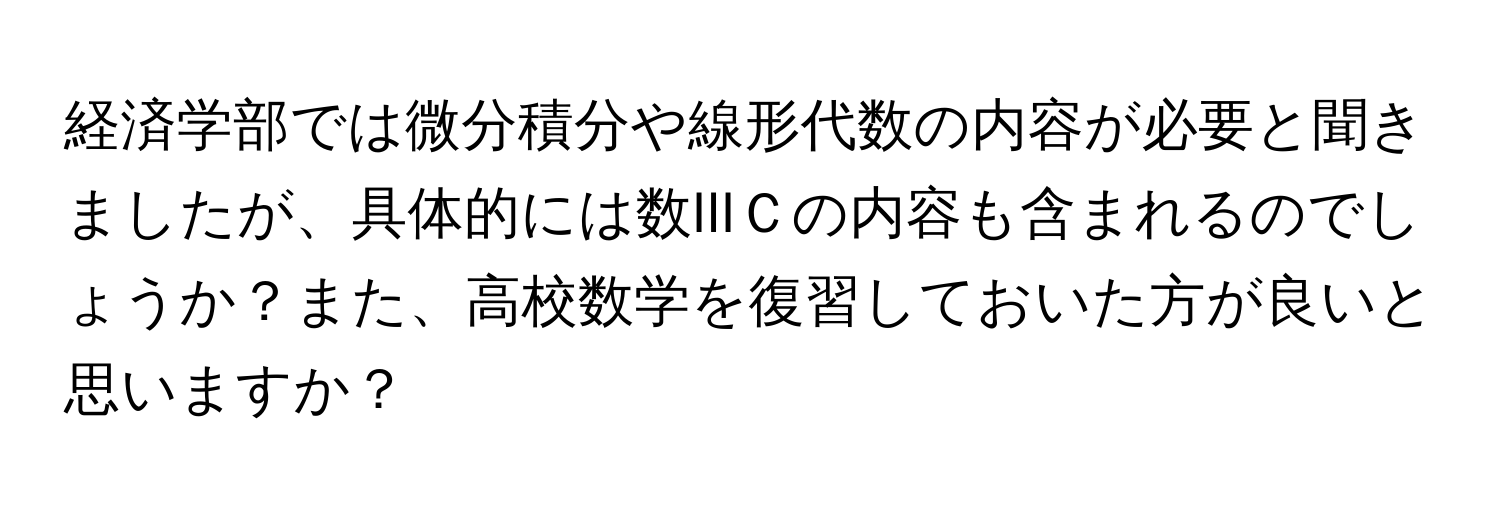 経済学部では微分積分や線形代数の内容が必要と聞きましたが、具体的には数IIIＣの内容も含まれるのでしょうか？また、高校数学を復習しておいた方が良いと思いますか？