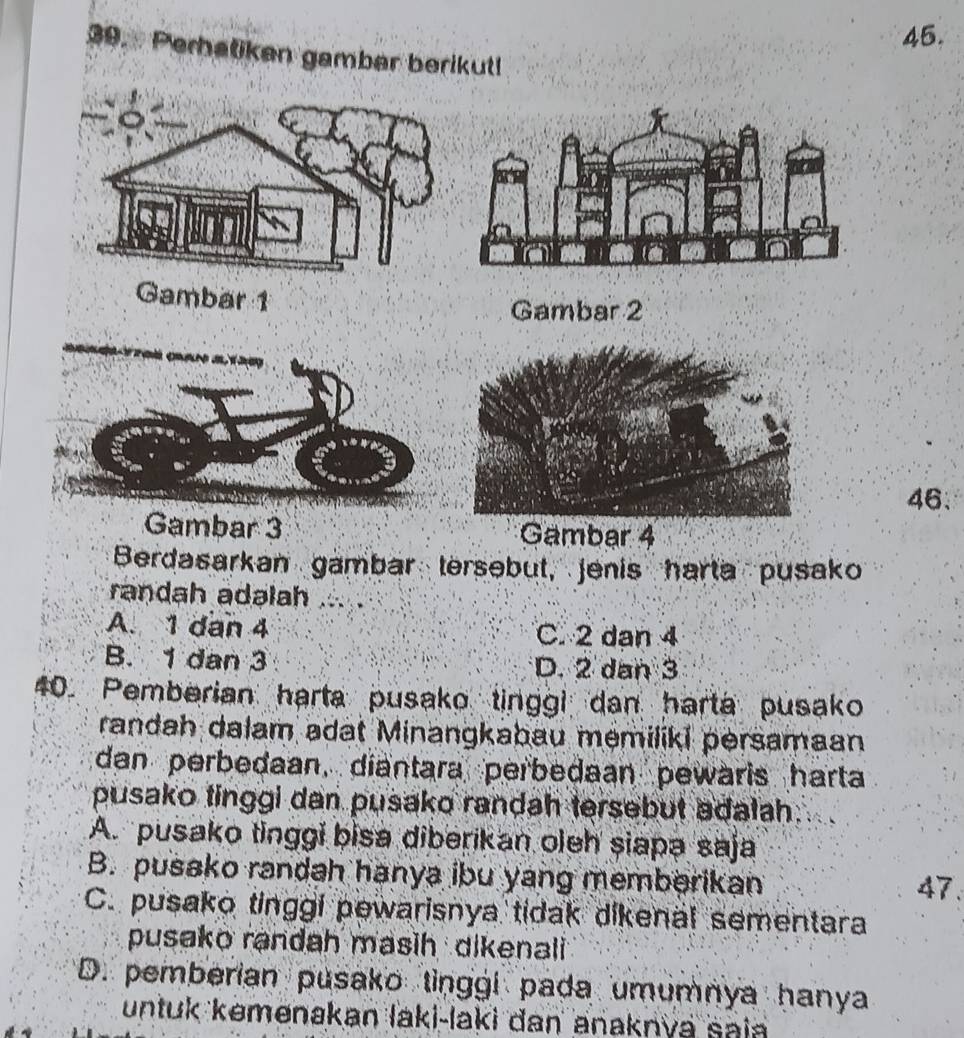 Perbatiken gamber berikut
Gambar 1
Gambar 2
46.
Gambar 3 Gambar 4
Berdasarkan gambar tersebut, jenis harta pusako
randah adəlah
A. 1 dan 4 C. 2 dan 4
B. 1 dan 3 D. 2 dan 3
40. Pemberian harta pusako tinggi dan harta pusako
randah dalam adat Minangkabau memiliki persamaan
dan perbedaan, diantara perbedaan pewaris harta
pusako tinggi dan pusako randah tersebut adalah.
A. pusako tinggi bisa diberikan oleh siapa saja
B. pusako randah hanya ibu yang memberikan
47
C. pusako tinggi pewarisnya tidak dikenal sementara
pusako randah masih dikenali
D. pemberian pusako tinggi pada umumnya hanya
untuk kemenakan laki-laki dan anaknya sai