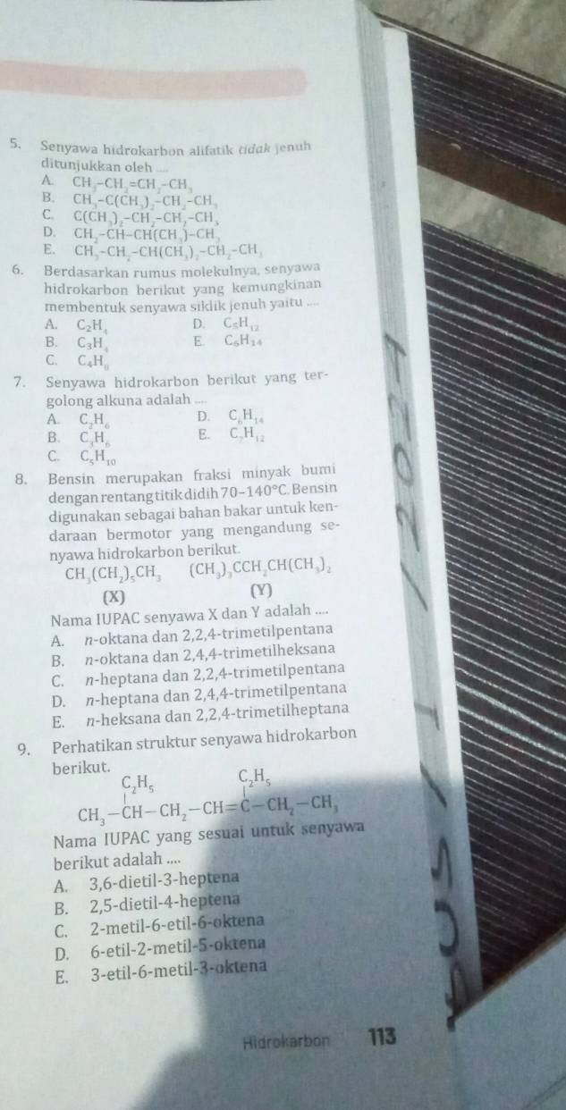 Senyawa hidrokarbon alifatik tidak jenuh
ditunjukkan oleh
A CH_4-CH_2=CH_2-CH_3
B. CH_3-C(CH_3)_2-CH_2-CH_3
C. C(CH_3)_2-CH_2-CH_2-CH_3
D. CH,-CH-CH(CH_3)-CH,
E. CH_3-CH_2-CH(CH_3)_2-CH_2-CH_3
6. Berdasarkan rumus molekulnya, senyawa
hidrokarbon berikut yang kemungkinan
membentuk senyawa siklik jenuh yaitu_
A. C_2H_4 D. C_5H_12
B. C_3H_4 E. C_6H_14
C. C_4H_0
7. Senyawa hidrokarbon berikut yang ter-
golong alkuna adalah_
A. C_2H_6 D. C_6H_14
B. C_1H_6 E. C_7H_12
C. C_5H_10
8. Bensin merupakan fraksi minyak bumi
dengan rentang titik didih 70-140°C Bensin
digunakan sebagai bahan bakar untuk ken-
daraan bermotor yang mengandung se-
nyawa hidrokarbon berikut
CH_3(CH_2)_5CH_3 (CH_3)_3CCH_2CH(CH_3)_2
(X) (Y)
Nama IUPAC senyawa X dan Y adalah ....
A. n-oktana dan 2,2,4-trimetilpentana
B. n-oktana dan 2,4,4-trimetilheksana
C. n-heptana dan 2,2,4-trimetilpentana
D. n-heptana dan 2,4,4-trimetilpentana
E. n-heksana dan 2,2,4-trimetilheptana
9. Perhatikan struktur senyawa hidrokarbon
berikut.
_2H_5
beginarrayr C_2H_5 CH_3-CH-CH_2-CH=C-CH_2-CH_3endarray
Nama IUPAC yang sesuai untuk senyawa
berikut adalah ....
A. 3,6-dietil-3-heptena
B. 2,5-dietil-4-heptena
C. 2-metil-6-etil-6-oktena
D. 6-etil-2-metil-5-oktena
E. 3-etil-6-metil-3-oktena
Hidrokarbon 113