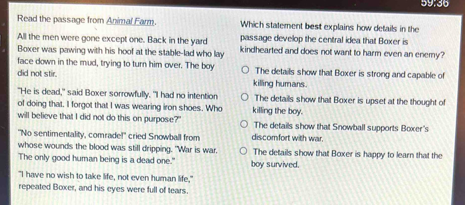 59:36
Read the passage from Animal Farm. Which statement best explains how details in the
All the men were gone except one. Back in the yard passage develop the central idea that Boxer is
Boxer was pawing with his hoof at the stable-lad who lay kindhearted and does not want to harm even an enemy?
face down in the mud, trying to turn him over. The boy The details show that Boxer is strong and capable of
did not stir. killing humans.
"He is dead," said Boxer sorrowfully. "I had no intention The details show that Boxer is upset at the thought of
of doing that. I forgot that I was wearing iron shoes. Who killing the boy.
will believe that I did not do this on purpose?" The details show that Snowball supports Boxer's
"No sentimentality, comrade!" cried Snowball from discomfort with war.
whose wounds the blood was still dripping. "War is war. The details show that Boxer is happy to learn that the
The only good human being is a dead one." boy survived.
"I have no wish to take life, not even human life,"
repeated Boxer, and his eyes were full of tears.