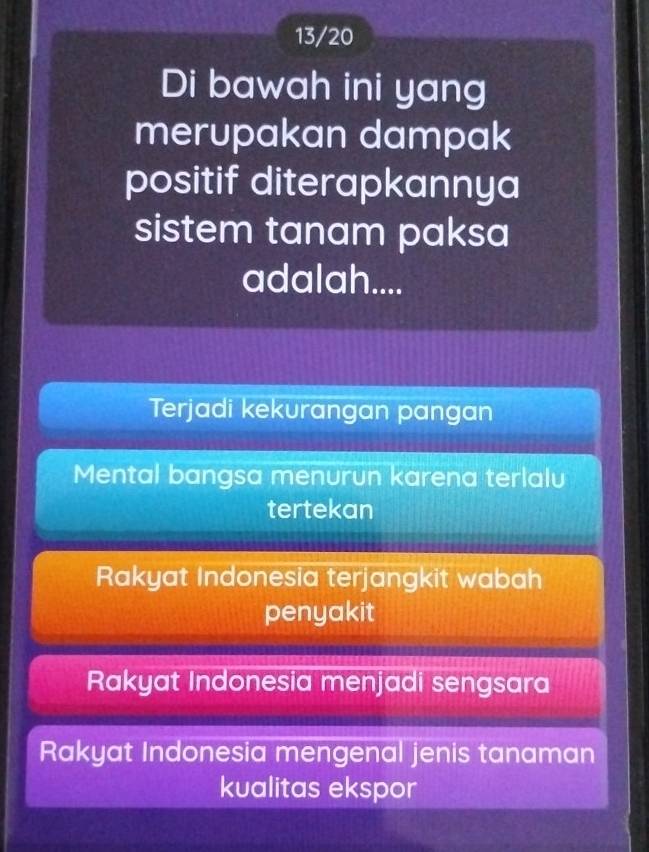 13/20
Di bawah ini yang
merupakan dampak
positif diterapkannya
sistem tanam paksa
adalah....
Terjadi kekurangan pangan
Mental bangsa menurun karena terlalu
tertekan
Rakyat Indonesia terjangkit wabah
penyakit
Rakyat Indonesia menjadi sengsara
Rakyat Indonesia mengenal jenis tanaman
kualitas ekspor