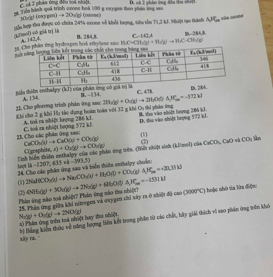 C. cả 2 phản ứng đều toả nhiệt. D. cả 2 phân ứng đêu thu nhiệt.
20, Tiến hành quá trình ozone hoá 100 g oxygen theo phản ứng sau
3O_2(g)(oxygen)to 2O_3(g) (ozone)
Hỗn hợp thu được có chứa 24% ozone về khối lượng, tiêu tốn 71,2 kJ. Nhiệt tạo thành △ _1H_(298)° của ozone
(kJ/mol) có giá trị là
A. 142,4.
B. 284,8. C.-142,4 D.-284,8.
21. g hydrogen hoá ethylene sau: H_2C=CH_2(g)+H_2(g)to H_3C-CH_3(g)
Biết
Biến thiên enthalpy (kJ) của phản ứng
A. 134. B. -134. C. 478. D. 2
22. Cho phương trình phản ứng sau: 2H_2(g)+O_2(g)to 2H_2O(l)△ _rH_(298)°=-572kJ
Khi cho 2 g khi H₂ tác dụng hoàn toàn với 32 g khi O_2 thì phản ứng
A. toả ra nhiệt lượng 286 kJ. B. thu vào nhiệt lượng 286 kJ.
C. toả ra nhiệt lượng 572 kJ. D. thu vào nhiệt lượng 572 kJ.
23. Cho các phản ứng sau:
(1)
CaCO_3(s)to CaO(s)+CO_2(g) (2)
Tính biến thiên enthalpy của các phản ứng trên. (Biết nhiệt sinh (kJ/mol) của CaCO_3, , CaO và CO_2 lần
C(graj ohite,s)+O_2(g)to CO_2(g)
lượt lhat a-1207;635vhat a-393,5)
24. Cho các phản ứng sau và biến thiên enthalpy chuẩn:
(1) 2NaHCO_3(s)to Na_2CO_3(s)+H_2O(l)+CO_2(g)△ _rH_(298)°=+20,33kJ
(2) 4NH_3(g)+3O_2(g)to 2N_2(g)+6H_2O(l)△ _rH_(298)°=-1531kJ
Phản ứng nào toả nhiệt? Phản ứng nào thu nhiệt?
25. Phản ứng giữa khí nitrogen và oxygen chỉ xảy ra ở nhiệt độ cao(3000°C) hoặc nhờ tia lửa điện:
N_2(g)+O_2(g)to 2NO(g)
b) Bằng kiến thức về năng lượng liên kết trong phân tử các chất, hãy giải thích vì sao phản ứng trên khó
a) Phản ứng trên toả nhiệt hay thu nhiệt.
xảy ra.