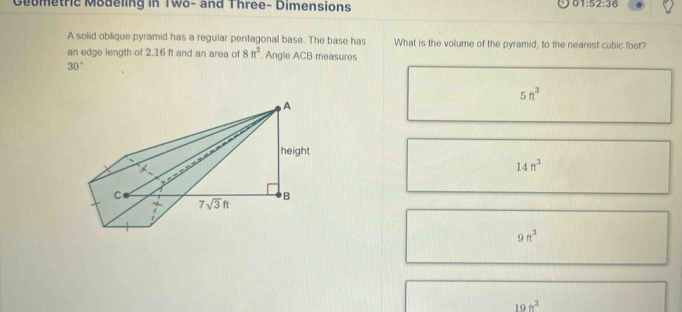 Geometrie Modeling in Two- and Three- Dimensions
01:52:36
A solid oblique pyramid has a regular pentagonal base. The base has What is the volume of the pyramid, to the nearest cubic foot?
an edge length of 2.16 ft and an area of 8ft^2. Angle ACB measures
30°
5ft^3
14ft^3
9ft^3
19ft^3