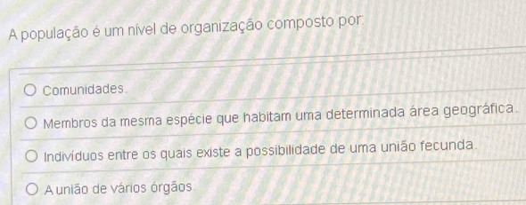 A população é um nível de organização composto por:
Comunidades.
Membros da mesma espécie que habitam uma determinada área geográfica.
Indivíduos entre os quais existe a possibilidade de uma união fecunda.
A união de vários órgãos