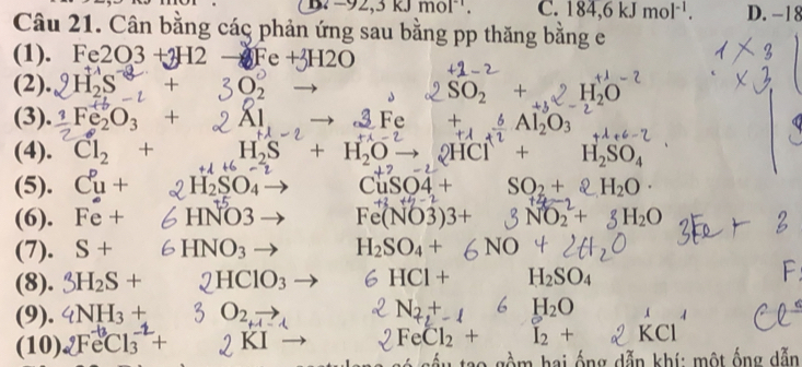 B. -92, 3kJmol^(-1). C. 184, 6kJmol^(-1). D. −18
Câu 21. Cân bằng các phản ứng sau bằng pp thăng bằng e
(1). Fe2O3+3H2to Fe+3H2O
(2). 120
SO_2+ H_2O
(3). Fe_2O_3+ H Al_2O_3
(4). Cl_2+ H_2S+ H_2O to 2HC + H_2SO_4
(5). C^pu+ H_2SO_4 CuSO4+ SO_2+ H_2O·
(6). Fe+ HNO3 Fe(NO3)3+ NO_2^(2+ H_2)O
(7). S+ HNO_3 H_2SO_4+ NO
(8). HClO_3 HCI+ H_2SO_4
(9). 4NH_3+ O_2, Nz,+- H_2O
(10) 2Fe^-Cl_3^((-2)+ KI FeCl_2)+ I_2+ KCl
* gồm hai ống dẫn khí: một ống dẫn