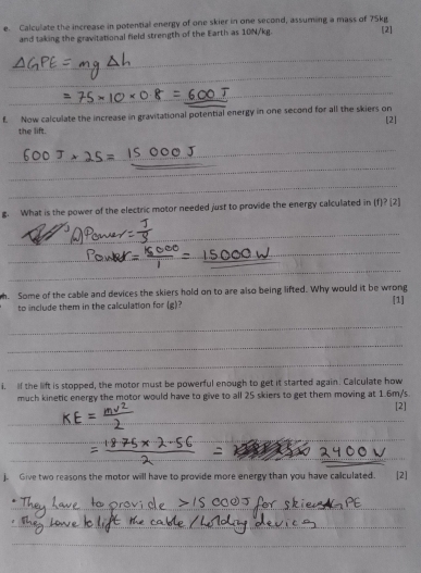 Calculate the increase in potential energy of one skier in one second, assuming a mass of 75kg
and taking the gravitational field strength of the Earth as 10N/kg. [2] 
_ 
_ 
_ 
_ 
f. Now calculate the increase in gravitational potential energy in one second for all the skiers on 
[2] 
the lift. 
_ 
_ 
_ 
_ 
_ 
g. What is the power of the electric motor needed just to provide the energy calculated in (f)? (2) 
_ 
_ 
_ 
_ 
_ 
_ 
h. Some of the cable and devices the skiers hold on to are also being lifted. Why would it be wrong [1] 
to include them in the calculation for (g)? 
_ 
_ 
_ 
i. If the lift is stopped, the motor must be powerful enough to get it started again. Calculate how 
much kinetic energy the motor would have to give to all 25 skiers to get them moving at 1.6m/s. 
[2] 
_ 
_ 
_ 
_ 
__ 
_ 
j. Give two reasons the motor will have to provide more energy than you have calculated. [2] 
_ 
_ 
_