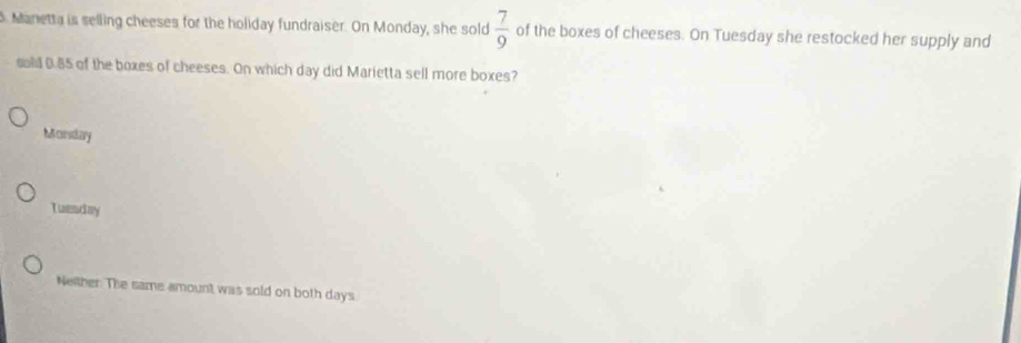 Manetta is selling cheeses for the holiday fundraiser. On Monday, she sold  7/9  of the boxes of cheeses. On Tuesday she restocked her supply and
sold 0.85 of the boxes of cheeses. On which day did Marietta sell more boxes?
Mconsdary
Tuenday
Neither. The same amount was sold on both days.