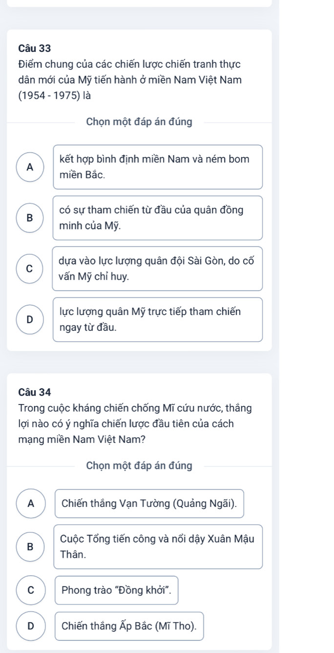 Điểm chung của các chiến lược chiến tranh thực
dân mới của Mỹ tiến hành ở miền Nam Việt Nam
(1954 - 1975) là
Chọn một đáp án đúng
kết hợp bình định miền Nam và ném bom
A miền Bắc.
có sự tham chiến từ đầu của quân đồng
B
minh của Mỹ.
dựa vào lực lượng quân đội Sài Gòn, do cố
C vấn Mỹ chỉ huy.
D lực lượng quân Mỹ trực tiếp tham chiến
ngay từ đầu.
Câu 34
Trong cuộc kháng chiến chống Mĩ cứu nước, thắng
lợi nào có ý nghĩa chiến lược đầu tiên của cách
mạng miền Nam Việt Nam?
Chọn một đáp án đúng
A Chiến thắng Vạn Tường (Quảng Ngãi).
B Cuộc Tổng tiến công và nổi dậy Xuân Mậu
Thân.
C Phong trào “Đồng khởi”.
D Chiến thắng Ấp Bắc (Mĩ Tho).