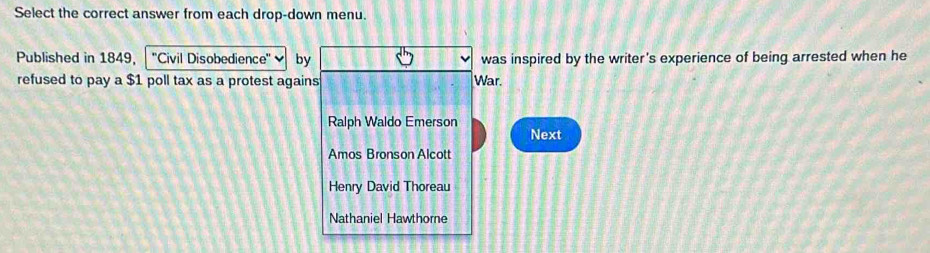 Select the correct answer from each drop-down menu.
Published in 1849. ''Civil Disobedience'' by was inspired by the writer's experience of being arrested when he
refused to pay a $1 poll tax as a protest agains War.
Ralph Waldo Emerson
Next
Amos Bronson Alcott
Henry David Thoreau
Nathaniel Hawthore