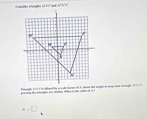 Consider triangles Af N P and M'N'P'.
Triangle MNP is dilated by a scale factor of A about the origin to map onto triangle M'N'I'.
proving the triangles are similar. What is the value of ?
K=□