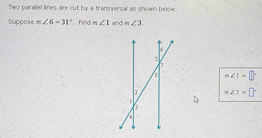 Two parallel lines are cut by a transversal as shown below. 
Suppose m∠ 6=31°. Find m∠ 1 and m∠ 3.
m∠ 1=□°
m∠ 3=□°