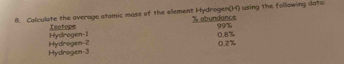 Calculate the average atomic mass of the element Hydrogen(H) using the following data:
Isotope % abundance
99%
Hydrogen -1
Hydrogen -2 0.8%
Hydrogen -3 0.2%