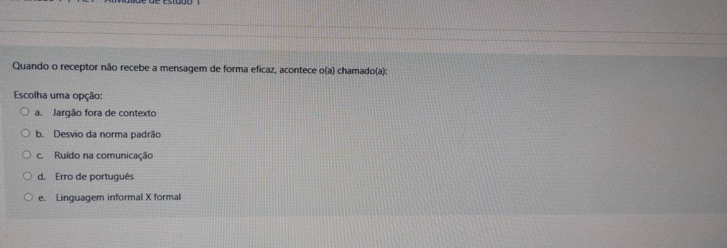 Quando o receptor não recebe a mensagem de forma eficaz, acontece e o(a ) chamado(a):
Escolha uma opção:
a. Jargão fora de contexto
b. Desvio da norma padrão
c. Ruído na comunicação
d. Erro de português
e. Linguagem informal X formal