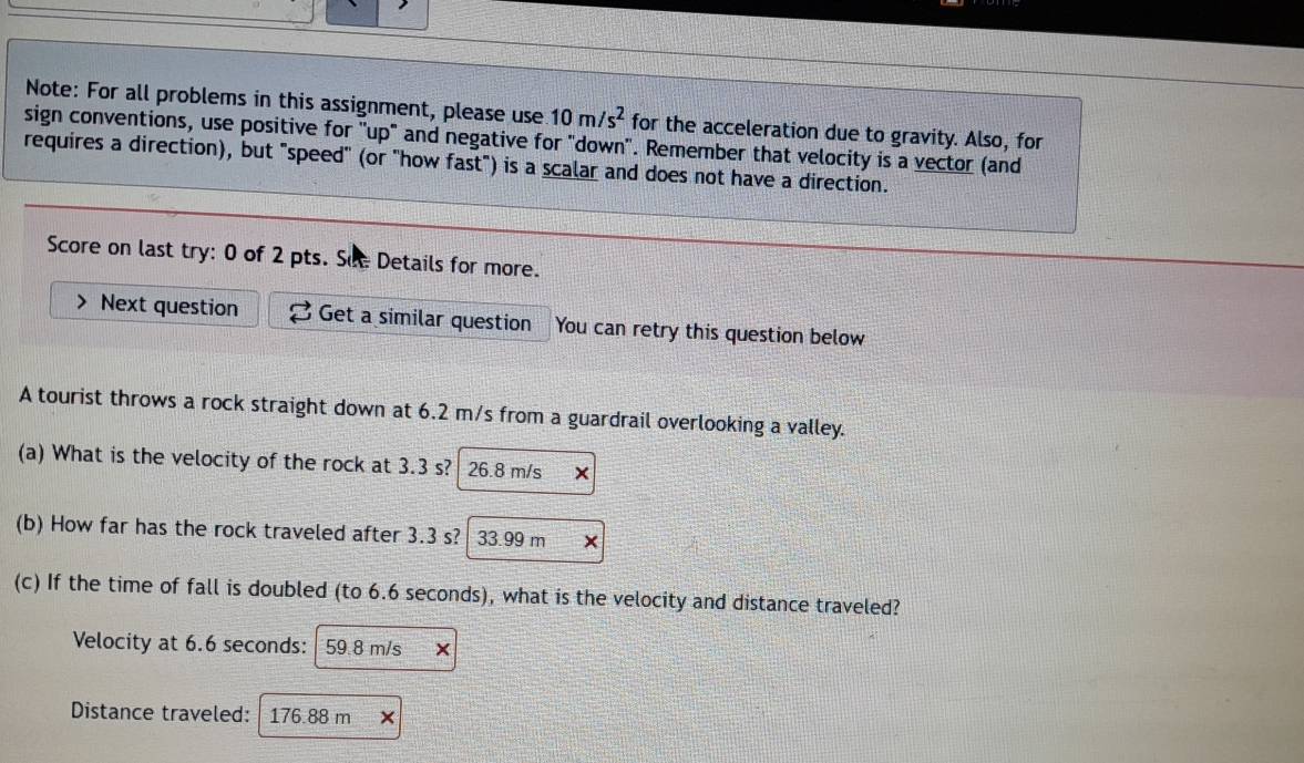 Note: For all problems in this assignment, please use 10m/s^2 for the acceleration due to gravity. Also, for 
sign conventions, use positive for ''up" and negative for "down'. Remember that velocity is a vector (and 
requires a direction), but "speed" (or "how fast") is a scalar and does not have a direction. 
Score on last try: 0 of 2 pts. Sự Details for more. 
Next question Get a similar question You can retry this question below 
A tourist throws a rock straight down at 6.2 m/s from a guardrail overlooking a valley. 
(a) What is the velocity of the rock at 3.3 s? 26.8 m/s
(b) How far has the rock traveled after 3.3 s? 33.99 m
(c) If the time of fall is doubled (to 6.6 seconds), what is the velocity and distance traveled? 
Velocity at 6.6 seconds : 59 8 m/s × 
Distance traveled: I 176.88 m ×