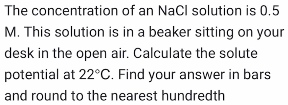 The concentration of an NaCl solution is 0.5
M. This solution is in a beaker sitting on your 
desk in the open air. Calculate the solute 
potential at 22°C. Find your answer in bars 
and round to the nearest hundredth